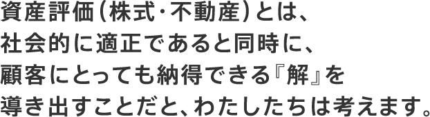 資産評価（株式・不動産）とは、社会的に適正であると同時に、顧客にとっても納得できる『解』を導き出すことだと、わたしたちは考えます。
