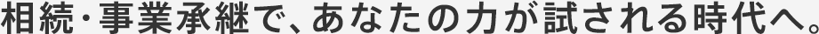 相続・事業承継で、あなたの力が試される時代へ。