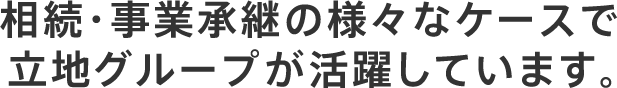 相続・事業承継の様々なケースで 立地グループが活躍しています。
