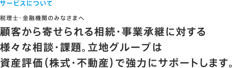 サービスについて 税理士・金融機関のみなさまへ 顧客から寄せられる相続・事業承継に対する様々な相談・課題。立地グループは資産評価（株式・不動産）で強力にサポートします。