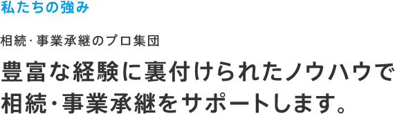 私たちの強み 相続・事業承継のプロ集団 豊富な経験に裏付けられたノウハウで相続・事業承継をサポートします。