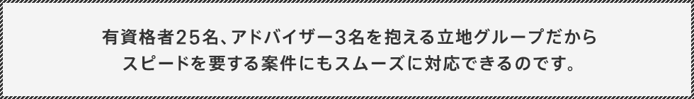 有資格者25名、アドバイザー3名を抱える立地グループだからスピードを要する案件にもスムーズに対応できるのです。